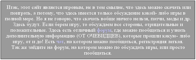 Подпись:  Итак, этот сайт является игровым, не в том смылне, что здесь можно скачать или поиграть, а потому, что здесь имеется только обсуждение какой- либо игры в полной мере. Но я не говорю, что скачать вобще ничего нельзя, патчи, моды и др. Здесь будут. Если берем игру, то обсуждаем все стороны, отрицательные и положительные. Здесь есть отличный форум, где можно пообщаться и узнать дополнительную информацию (ОТ ОЧЕВИДЦЕВ), которые прошли какую- либо игру, от и до! Есть чат, на котором можно пообщаться, регистрация легкая. 
Так же зайдите на форум, на котором можно по обсуждать игры, или просто пообщаться.
